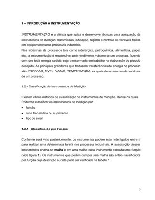 1 – INTRODUÇÃO À INSTRUMENTAÇÃO


INSTRUMENTAÇÃO é a ciência que aplica e desenvolve técnicas para adequação de
instrumentos de medição, transmissão, indicação, registro e controle de variáveis físicas
em equipamentos nos processos industriais.
Nas indústrias de processos tais como siderúrgica, petroquímica, alimentícia, papel,
etc.; a instrumentação é responsável pelo rendimento máximo de um processo, fazendo
com que toda energia cedida, seja transformada em trabalho na elaboração do produto
desejado. As principais grandezas que traduzem transferências de energia no processo
são: PRESSÃO, NÍVEL, VAZÃO, TEMPERATURA; as quais denominamos de variáveis
de um processo.


1.2 - Classificação de Instrumentos de Medição


Existem vários métodos de classificação de instrumentos de medição. Dentre os quais
Podemos classificar os instrumentos de medição por:
   função
   sinal transmitido ou suprimento
   tipo de sinal


1.2.1 - Classificação por Função


Conforme será visto posteriormente, os instrumentos podem estar interligados entre si
para realizar uma determinada tarefa nos processos industriais. A associação desses
instrumentos chama-se malha e em uma malha cada instrumento executa uma função
(vide figura 1). Os instrumentos que podem compor uma malha são então classificados
por função cuja descrição sucinta pode ser verificada na tabela 1.




                                                                                        3
 