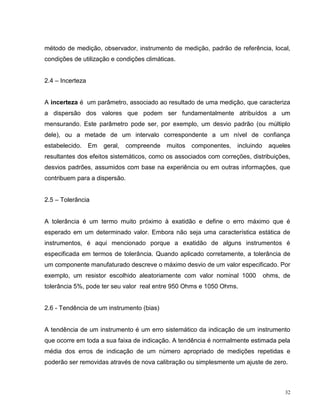 método de medição, observador, instrumento de medição, padrão de referência, local,
condições de utilização e condições climáticas.


2.4 – Incerteza


A incerteza é um parâmetro, associado ao resultado de uma medição, que caracteriza
a dispersão dos valores que podem ser fundamentalmente atribuídos a um
mensurando. Este parâmetro pode ser, por exemplo, um desvio padrão (ou múltiplo
dele), ou a metade de um intervalo correspondente a um nível de confiança
estabelecido.     Em   geral,   compreende   muitos componentes,   incluindo    aqueles
resultantes dos efeitos sistemáticos, como os associados com correções, distribuições,
desvios padrões, assumidos com base na experiência ou em outras informações, que
contribuem para a dispersão.


2.5 – Tolerância


A tolerância é um termo muito próximo à exatidão e define o erro máximo que é
esperado em um determinado valor. Embora não seja uma característica estática de
instrumentos, é aqui mencionado porque a exatidão de alguns instrumentos é
especificada em termos de tolerância. Quando aplicado corretamente, a tolerância de
um componente manufaturado descreve o máximo desvio de um valor especificado. Por
exemplo, um resistor escolhido aleatoriamente com valor nominal 1000           ohms, de
tolerância 5%, pode ter seu valor real entre 950 Ohms e 1050 Ohms.


2.6 - Tendência de um instrumento (bias)


A tendência de um instrumento é um erro sistemático da indicação de um instrumento
que ocorre em toda a sua faixa de indicação. A tendência é normalmente estimada pela
média dos erros de indicação de um número apropriado de medições repetidas e
poderão ser removidas através de nova calibração ou simplesmente um ajuste de zero.



                                                                                     32
 