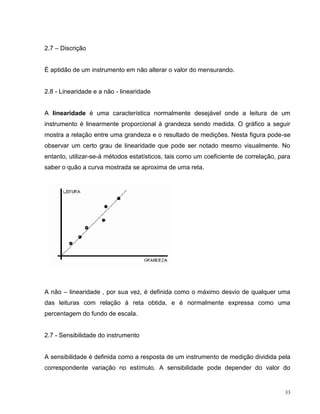 2.7 – Discrição


É aptidão de um instrumento em não alterar o valor do mensurando.


2.8 - Linearidade e a não - linearidade


A linearidade é uma característica normalmente desejável onde a leitura de um
instrumento é linearmente proporcional à grandeza sendo medida. O gráfico a seguir
mostra a relação entre uma grandeza e o resultado de medições. Nesta figura pode-se
observar um certo grau de linearidade que pode ser notado mesmo visualmente. No
entanto, utilizar-se-á métodos estatísticos, tais como um coeficiente de correlação, para
saber o quão a curva mostrada se aproxima de uma reta.




A não – linearidade , por sua vez, é definida como o máximo desvio de qualquer uma
das leituras com relação à reta obtida, e é normalmente expressa como uma
percentagem do fundo de escala.


2.7 - Sensibilidade do instrumento


A sensibilidade é definida como a resposta de um instrumento de medição dividida pela
correspondente variação no estímulo. A sensibilidade pode depender do valor do


                                                                                       33
 