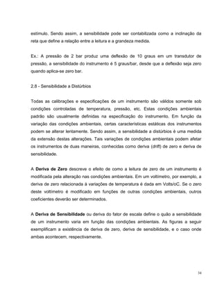 estímulo. Sendo assim, a sensibilidade pode ser contabilizada como a inclinação da
reta que define a relação entre a leitura e a grandeza medida.


Ex.: A pressão de 2 bar produz uma deflexão de 10 graus em um transdutor de
pressão, a sensibilidade do instrumento é 5 graus/bar, desde que a deflexão seja zero
quando aplica-se zero bar.


2.8 - Sensibilidade a Distúrbios


Todas as calibrações e especificações de um instrumento são válidos somente sob
condições controladas de temperatura, pressão, etc. Estas condições ambientais
padrão são usualmente definidas na especificação do instrumento. Em função da
variação das condições ambientais, certas características estáticas dos instrumentos
podem se alterar lentamente. Sendo assim, a sensibilidade a distúrbios é uma medida
da extensão destas alterações. Tais variações de condições ambientais podem afetar
os instrumentos de duas maneiras, conhecidas como deriva (drift) de zero e deriva de
sensibilidade.


A Deriva de Zero descreve o efeito de como a leitura de zero de um instrumento é
modificada pela alteração nas condições ambientais. Em um voltímetro, por exemplo, a
deriva de zero relacionada à variações de temperatura é dada em Volts/oC. Se o zero
deste voltímetro é modificado em funções de outras condições ambientais, outros
coeficientes deverão ser determinados.


A Deriva de Sensibilidade ou deriva do fator de escala define o quão a sensibilidade
de um instrumento varia em função das condições ambientais. As figuras a seguir
exemplificam a existência de deriva de zero, deriva de sensibilidade, e o caso onde
ambas acontecem, respectivamente.




                                                                                   34
 