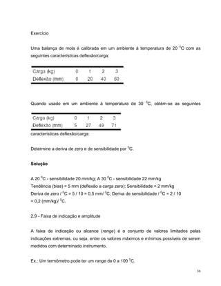 Exercício


Uma balança de mola é calibrada em um ambiente à temperatura de 20 0C com as
seguintes características deflexão/carga:




Quando usado em um ambiente à temperatura de 30 0C, obtém-se as seguintes




características deflexão/carga:


Determine a deriva de zero e de sensibilidade por 0C.


Solução


A 20 0C - sensibilidade 20 mm/kg; A 30 0C - sensibilidade 22 mm/kg
Tendência (bias) = 5 mm (deflexão a carga zero); Sensibilidade = 2 mm/kg
Deriva de zero / 0C = 5 / 10 = 0,5 mm/ 0C; Deriva de sensibilidade / 0C = 2 / 10
= 0,2 (mm/kg)/ 0C.


2.9 - Faixa de indicação e amplitude


A faixa de indicação ou alcance (range) é o conjunto de valores limitados pelas
indicações extremas, ou seja, entre os valores máximos e mínimos possíveis de serem
medidos com determinado instrumento.


Ex.: Um termômetro pode ter um range de 0 a 100 0C.

                                                                                   36
 