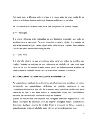 Por outro lado, a diferença entre o maior e o menor valor de uma escala de um
instrumento é denominado amplitude da faixa nominal (span) ou varredura.


Ex.: Um instrumento capaz de reagir entre 20 e 200 psi tem um span de 180 psi.


2.10 – Resolução


É a menor diferença entre indicações de um dispositivo mostrador que pode ser
significativamente percebida. Para um dispositivo mostrador digital, é a variação na
indicação quando o dígito menos significativo varia de uma unidade. Este conceito
também se aplica a um dispositivo registrador.


2.11 - Zona morta


É o Intervalo máximo no qual um estímulo pode variar em ambos os sentidos, sem
produzir variação na resposta de um instrumento de medição. A zona morta pode
depender da taxa de variação e pode, muitas vezes, ser deliberadamente ampliada, de
modo a prevenir variações na resposta para pequenas variações no estímulo.


3.0 – CARACTERÍSTICAS DINÂMICAS DOS INSTRUMENTOS


As características estáticas dos instrumentos se referem somente a medidas em regime
permanente.    As   características   dinâmicas,   no   entanto,   descrevem     o   seu
comportamento durante o intervalo de tempo em que a grandeza medida varia até o
momento em que o seu valor medido é apresentado. Como nas características
estáticas, as características dinâmicas se aplicam somente
quando os instrumentos são utilizados sob condições ambientais especificadas. Fora
destas condições de calibração pode-se esperar alterações nestas características
dinâmicas. Qualquer sistema de medida linear e invariante no tempo respeita a
seguinte relação entre entrada (qi) e saída (q0) em um tempo t maior que zero.


                                                                                      37
 