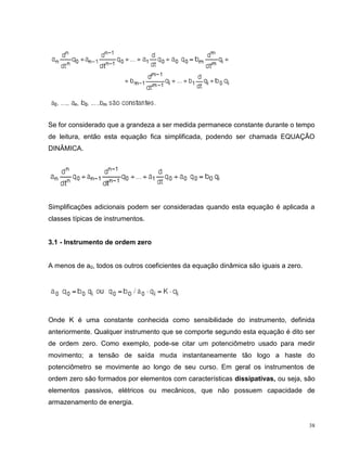 Se for considerado que a grandeza a ser medida permanece constante durante o tempo
de leitura, então esta equação fica simplificada, podendo ser chamada EQUAÇÃO
DINÂMICA.




Simplificações adicionais podem ser consideradas quando esta equação é aplicada a
classes típicas de instrumentos.


3.1 - Instrumento de ordem zero


A menos de a0, todos os outros coeficientes da equação dinâmica são iguais a zero.




Onde K é uma constante conhecida como sensibilidade do instrumento, definida
anteriormente. Qualquer instrumento que se comporte segundo esta equação é dito ser
de ordem zero. Como exemplo, pode-se citar um potenciômetro usado para medir
movimento; a tensão de saída muda instantaneamente tão logo a haste do
potenciômetro se movimente ao longo de seu curso. Em geral os instrumentos de
ordem zero são formados por elementos com características dissipativas, ou seja, são
elementos passivos, elétricos ou mecânicos, que não possuem capacidade de
armazenamento de energia.


                                                                                     38
 