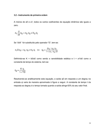 3.2 - Instrumento de primeira ordem


A menos de a0 e a1, todos os outros coeficientes da equação dinâmica são iguais a
zero.




Se “d/dt” for substituído pelo operador “D”, tem-se:




Definindo-se K = b0/a0 como sendo a sensibilidade estática e t = a1/a0 como a
constante de tempo do sistema, tem-se:




Resolvendo-se analiticamente esta equação, a saída q0 em resposta a um degrau na
entrada qi varia de maneira aproximada à figura a seguir. A constante de tempo t da
resposta ao degrau é o tempo tomado quando a saída atinge 63% do seu valor final.




                                                                                    39
 