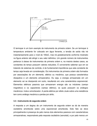 O termopar é um bom exemplo de instrumento de primeira ordem. Se um termopar à
temperatura ambiente for colocado em água fervente, a tensão de saída não irá
instantaneamente para o nível de 100oC, mas irá gradativamente conforme mostrado
na figura anterior até atingir o seu valor definitivo. Um grande número de instrumentos
pertence à classe de instrumentos de primeira ordem e, na maioria destes casos, as
constantes de tempo possuem valores reduzidos. É conveniente salientar que em se
tratando de sistemas de controle, é de fundamental importância que esta constante de
tempo seja levada em consideração. Os instrumentos de primeira ordem são formados
por associações de um elemento, elétrico ou mecânico, que possua característica
dissipativa e um elemento armazenativo. Ou seja, a energia armazenada em um
elemento vai se dissipando em outro, resultando em uma característica exponencial.
Elementos elétricos passivos que armazenam energia são os indutores (campo
magnético) e os capacitores (campo elétrico), os quais possuem os análogos
mecânicos: mola e amortecedor. A perda elétrica por efeito Joule sobre uma resistência
tem como análogo mecânico a perdas por atrito.


3.3 - Instrumento de segunda ordem

A resposta a um degrau de um instrumento de segunda ordem se dá de maneira
oscilatória amortecida sobre uma exponencial amortecida. Este fato se deve
principalmente à presença de pelo menos dois elementos passivos com características
armazenativas, responsáveis pela resposta oscilatória (senoidal), e por pelo menos um

                                                                                     40
 