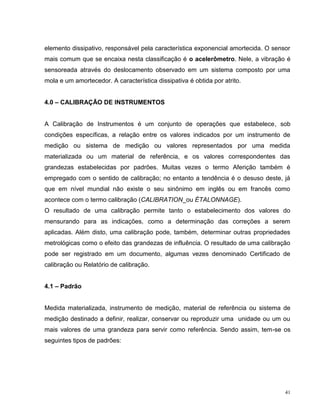 elemento dissipativo, responsável pela característica exponencial amortecida. O sensor
mais comum que se encaixa nesta classificação é o acelerômetro. Nele, a vibração é
sensoreada através do deslocamento observado em um sistema composto por uma
mola e um amortecedor. A característica dissipativa é obtida por atrito.


4.0 – CALIBRAÇÃO DE INSTRUMENTOS


A Calibração de Instrumentos é um conjunto de operações que estabelece, sob
condições específicas, a relação entre os valores indicados por um instrumento de
medição ou sistema de medição ou valores representados por uma medida
materializada ou um material de referência, e os valores correspondentes das
grandezas estabelecidas por padrões. Muitas vezes o termo Aferição também é
empregado com o sentido de calibração; no entanto a tendência é o desuso deste, já
que em nível mundial não existe o seu sinônimo em inglês ou em francês como
acontece com o termo calibração (CALIBRATION_ou ÉTALONNAGE).
O resultado de uma calibração permite tanto o estabelecimento dos valores do
mensurando para as indicações, como a determinação das correções a serem
aplicadas. Além disto, uma calibração pode, também, determinar outras propriedades
metrológicas como o efeito das grandezas de influência. O resultado de uma calibração
pode ser registrado em um documento, algumas vezes denominado Certificado de
calibração ou Relatório de calibração.


4.1 – Padrão


Medida materializada, instrumento de medição, material de referência ou sistema de
medição destinado a definir, realizar, conservar ou reproduzir uma unidade ou um ou
mais valores de uma grandeza para servir como referência. Sendo assim, tem-se os
seguintes tipos de padrões:




                                                                                    41
 