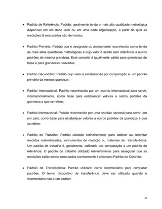    Padrão de Referência: Padrão, geralmente tendo a mais alta qualidade metrológica
    disponível em um dado local ou em uma dada organização, a partir do qual as
    medições lá executadas são derivadas;


   Padrão Primário: Padrão que é designado ou amplamente reconhecido como tendo
    as mais altas qualidades metrológicas e cujo valor é aceito sem referência a outros
    padrões de mesma grandeza. Este conceito é igualmente válido para grandezas de
    base e para grandezas derivadas;


   Padrão Secundário: Padrão cujo valor é estabelecido por comparação a um padrão
    primário da mesma grandeza;


   Padrão Internacional: Padrão reconhecido por um acordo internacional para servir,
    internacionalmente, como base para estabelecer valores a outros padrões da
    grandeza a que se refere;


   Padrão Internacional: Padrão reconhecido por uma decisão nacional para servir, em
    um país, como base para estabelecer valores a outros padrões da grandeza a que
    se refere;


   Padrão de Trabalho: Padrão utilizado rotineiramente para calibrar ou controlar
    medidas materializadas, instrumentos de medição ou materiais de transferência.
    Um padrão de trabalho é, geralmente, calibrado por comparação a um padrão de
    referência. O padrão de trabalho utilizado rotineiramente para assegurar que as
    medições estão sendo executadas corretamente é chamado Padrão de Controle;


   Padrão de Transferência: Padrão utilizado como intermediário para comparar
    padrões. O termo dispositivo de transferência deve ser utilizado quando o
    intermediário não é um padrão;




                                                                                     42
 