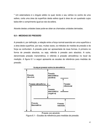* Um esterradiano é o ângulo sólido no qual, tendo o seu vértice no centro de uma
esfera, corta uma área da superfície desta esfera igual à área de um quadrado cujos
lados têm o comprimento igual ao raio da esfera.


Através destas unidades base pode-se obter as chamadas unidades derivadas.


6.0 – MEDIDAS DE PRESSÃO


A pressão é, por definição, a relação entre a força normal exercida em uma superfície e
a área desta superfície, por isso, muitas vezes, os métodos de medida de pressão e de
força se confundem. A pressão pode ser apresentada de duas formas. A primeira na
forma de pressão absoluta, ou seja, referida à pressão zero absoluto. A outra,
denominada pressão manométrica, é referida à pressão atmosférica no local da
medição. A figura 6.1 a seguir apresenta as escalas de referência para medidas de
pressão.




             Figura 6.1 – Escalas de referência para medidas de pressão


                                                                                     45
 