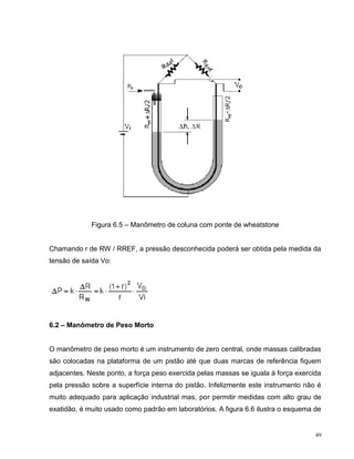 Figura 6.5 – Manômetro de coluna com ponte de wheatstone


Chamando r de RW / RREF, a pressão desconhecida poderá ser obtida pela medida da
tensão de saída Vo:




6.2 – Manômetro de Peso Morto


O manômetro de peso morto é um instrumento de zero central, onde massas calibradas
são colocadas na plataforma de um pistão até que duas marcas de referência fiquem
adjacentes. Neste ponto, a força peso exercida pelas massas se iguala à força exercida
pela pressão sobre a superfície interna do pistão. Infelizmente este instrumento não é
muito adequado para aplicação industrial mas, por permitir medidas com alto grau de
exatidão, é muito usado como padrão em laboratórios. A figura 6.6 ilustra o esquema de


                                                                                    49
 