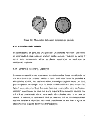 Figura 6.8 –Manômetros de Bourdon comerciais de precisão.


6.4 – Transmissores de Pressão


Os transmissores, em geral, são uma junção de um elemento transdutor e um circuito
de transmissão de sinal, seja este sinal em tensão, corrente, freqüência ou outros. A
seguir serão apresentadas várias tecnologias empregadas na construção de
transdutores de pressão.


6.4.1 - Sensores (Transdutores) Capacitivos


Os sensores capacitivos são encontrados em configurações típicas, normalmente em
um encapsulamento compacto contendo duas superfícies metálicas paralelas e
eletricamente isoladas, uma das quais sendo um diafragma capaz de fletir a uma dada
pressão aplicada. O diafragma deve ser construído com material de baixa histerese ou
ligas de vidro e cerâmica. Estas duas superfícies, que se comportam como as placas do
capacitor, são montadas de modo que a uma pequena flexão mecânica, causada pela
aplicação de uma pressão, altera o espaço entre elas criando o efeito de um capacitor
variável. A alteração da capacitância deve ser detectada por um circuito comparador
bastante sensível e amplificado para sinais proporcionais de alto nível. A figura 6.9
abaixo mostra o esquema de um transdutor capacitivo.




                                                                                   52
 