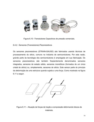 Figura 6.10 –Transdutores Capacitivos de pressão comerciais.


6.4.2 - Sensores (Transdutores) Piezoresistivos


Os sensores piezoresistivos (STRAIN-GAUGE) são fabricados usando técnicas de
processamento do silício, comuns na indústria de semicondutores. Por esta razão,
grande parte da tecnologia dos semicondutores é empregada em sua fabricação. Os
sensores   piezoresistivos   são   também    freqüentemente    denominados     sensores
integrados, sensores de estado sólido, sensores monolíticos (formados de um único
cristal de silício) ou, simplesmente, sensores de silício. Este sensor parte do princípio
da deformação de uma estrutura quando sujeita a uma força. Como mostrado na figura
6.11 a seguir.




    Figura 6.11 – Atuação de forças de tração e compressão deformando blocos de
                                       materiais.

                                                                                       54
 