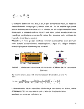 O coeficiente de Poisson varia de 0,25 a 0,35 para a maioria dos metais, de modo que
a sensibilidade do strain gauge (G) será da ordem de 1,5 a 2,5. Algumas ligas podem
possuir sensibilidades variando de 0,5 a 6, podendo ser até 150 para semicondutores.
Sendo assim, a pressão à qual uma estrutura está sujeita poderá ser determinada pela
variação da resistência de um sensor. Na maioria dos sensores, quatro resistores são
integrados formando uma ponte de
Wheatstone, de modo que dois resistores aumentam sua resistência e dois diminuem
com o aumento ou decréscimo da pressão aplicada. A figura 6.12 a seguir apresenta
uma configuração de resistor integrado e o sensor.




Figura 6.12 – Detalhes construtivos de um instrumento STRAIN – GAUGE com resistor
                                      integrado.




Quando se deseja medir a intensidade de uma força, bem como a sua direção, usa-se
STRAIN-GAUGES estrategicamente posicionados em direções diferentes
resultando em um sensor multidirecional.




                                                                                  56
 