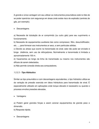 A grande e única vantagem em seu utilizar os instrumentos pneumáticos está no fato de
se poder operá-los com segurança em áreas onde existe risco de explosão (centrais de
gás, por exemplo).


   Desvantagens


a) Necessita de tubulação de ar comprimido (ou outro gás) para seu suprimento e
funcionamento.
b) Necessita de equipamentos auxiliares tais como compressor, filtro, desumidificador,
etc. ..., para fornecer aos instrumentos ar seco, e sem partículas sólidas.
c) Devido ao atraso que ocorre na transmissão do sinal, este não pode ser enviado à
longa distância, sem uso de reforçadores. Normalmente a transmissão é limitada a
aproximadamente 100 m.
d) Vazamentos ao longo da linha de transmissão ou mesmo nos instrumentos são
difíceis de serem detectados.
e) Não permite conexão direta aos computadores.


1.2.2.2 - Tipo Hidráulico


Similar ao tipo pneumático e com desvantagens equivalentes, o tipo hidráulico utiliza-se
da variação de pressão exercida em óleos hidráulicos para transmissão de sinal. É
especialmente utilizado em aplicações onde torque elevado é necessário ou quando o
processo envolve pressões elevadas.


   Vantagens


a) Podem gerar grandes forças e assim acionar equipamentos de grande peso e
dimensão.
b) Resposta rápida.


   Desvantagens

                                                                                       6
 