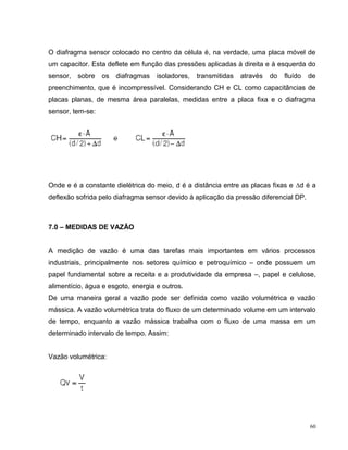 O diafragma sensor colocado no centro da célula é, na verdade, uma placa móvel de
um capacitor. Esta deflete em função das pressões aplicadas à direita e à esquerda do
sensor,   sobre   os   diafragmas   isoladores,   transmitidas   através   do   fluído   de
preenchimento, que é incompressível. Considerando CH e CL como capacitâncias de
placas planas, de mesma área paralelas, medidas entre a placa fixa e o diafragma
sensor, tem-se:




Onde e é a constante dielétrica do meio, d é a distância entre as placas fixas e d é a
deflexão sofrida pelo diafragma sensor devido à aplicação da pressão diferencial DP.



7.0 – MEDIDAS DE VAZÃO


A medição de vazão é uma das tarefas mais importantes em vários processos
industriais, principalmente nos setores químico e petroquímico – onde possuem um
papel fundamental sobre a receita e a produtividade da empresa –, papel e celulose,
alimentício, água e esgoto, energia e outros.
De uma maneira geral a vazão pode ser definida como vazão volumétrica e vazão
mássica. A vazão volumétrica trata do fluxo de um determinado volume em um intervalo
de tempo, enquanto a vazão mássica trabalha com o fluxo de uma massa em um
determinado intervalo de tempo. Assim:


Vazão volumétrica:




                                                                                         60
 
