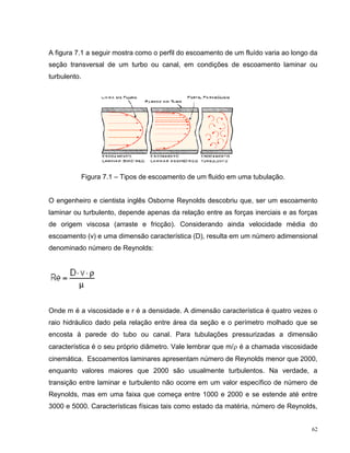 A figura 7.1 a seguir mostra como o perfil do escoamento de um fluído varia ao longo da
seção transversal de um turbo ou canal, em condições de escoamento laminar ou
turbulento.




              Figura 7.1 – Tipos de escoamento de um fluido em uma tubulação.


O engenheiro e cientista inglês Osborne Reynolds descobriu que, ser um escoamento
laminar ou turbulento, depende apenas da relação entre as forças inerciais e as forças
de origem viscosa (arraste e fricção). Considerando ainda velocidade média do
escoamento (v) e uma dimensão característica (D), resulta em um número adimensional
denominado número de Reynolds:




Onde m é a viscosidade e r é a densidade. A dimensão característica é quatro vezes o
raio hidráulico dado pela relação entre área da seção e o perímetro molhado que se
encosta à parede do tubo ou canal. Para tubulações pressurizadas a dimensão
característica é o seu próprio diâmetro. Vale lembrar que m/ é a chamada viscosidade
cinemática. Escoamentos laminares apresentam número de Reynolds menor que 2000,
enquanto valores maiores que 2000 são usualmente turbulentos. Na verdade, a
transição entre laminar e turbulento não ocorre em um valor específico de número de
Reynolds, mas em uma faixa que começa entre 1000 e 2000 e se estende até entre
3000 e 5000. Características físicas tais como estado da matéria, número de Reynolds,


                                                                                     62
 