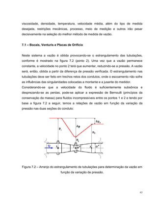 viscosidade, densidade, temperatura, velocidade média, além do tipo de medida
desejada, restrições mecânicas, processo, meio de medição e outros irão pesar
decisivamente na seleção do melhor método de medida de vazão.


7.1 – Bocais, Venturis e Placas de Orifício


Neste sistema a vazão é obtida provocando-se o estrangulamento das tubulações,
conforme é mostrado na figura 7.2 (ponto 2). Uma vez que a vazão permanece
constante, a velocidade no ponto 2 terá que aumentar, reduzindo-se a pressão. A vazão
será, então, obtida a partir da diferença de pressão verificada. O estrangulamento nas
tubulações deve ser feito em trechos retos dos condutos, onde o escoamento não sofre
as influências das singularidades colocadas a montante e a jusante do medidor.
Considerando-se que a velocidade do fluido é suficientemente subsônica e
desprezando-se as perdas, pode-se aplicar a expressão de Bernoulli (princípios da
conservação da massa) para fluidos incompressíveis entre os pontos 1 e 2 e tendo por
base a figura 7.2 a seguir, temos a relações de vazão em função da variação da
pressão nas duas seções do conduto:




Figura 7.2 – Arranjo do estrangulamento de tubulações para determinação da vazão em
                           função da variação de pressão.




                                                                                    63
 