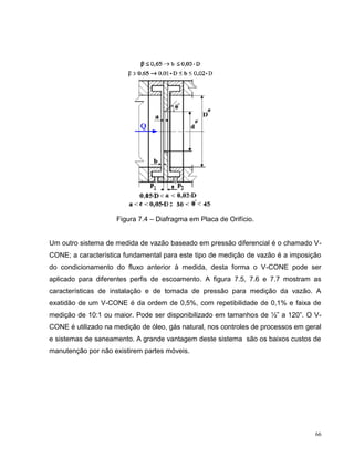 Figura 7.4 – Diafragma em Placa de Orifício.


Um outro sistema de medida de vazão baseado em pressão diferencial é o chamado V-
CONE; a característica fundamental para este tipo de medição de vazão é a imposição
do condicionamento do fluxo anterior à medida, desta forma o V-CONE pode ser
aplicado para diferentes perfis de escoamento. A figura 7.5, 7.6 e 7.7 mostram as
características de instalação e de tomada de pressão para medição da vazão. A
exatidão de um V-CONE é da ordem de 0,5%, com repetibilidade de 0,1% e faixa de
medição de 10:1 ou maior. Pode ser disponibilizado em tamanhos de ½” a 120”. O V-
CONE é utilizado na medição de óleo, gás natural, nos controles de processos em geral
e sistemas de saneamento. A grande vantagem deste sistema são os baixos custos de
manutenção por não existirem partes móveis.




                                                                                   66
 