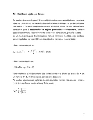 7.2 – Medidas de vazão com Sondas


As sondas, de um modo geral, têm por objetivo determinar a velocidade nos centros de
tubos de correntes do escoamento delimitados pelas dimensões da seção transversal
das sondas. Com estas velocidades medidas em vários pontos de uma mesma seção
transversal, para o escoamento em regime permanente e estacionário, torna-se
possível determinar a velocidade média nesta seção transversal e, portanto a vazão.
De um modo geral, para determinação do número mínimo de medidas ou de sondas a
serem instaladas, por raio ( D/2) em dois diâmetros normais, é recomendado:


· Fluido no estado gasoso




· Fluido no estado líquido




Para determinar o posicionamento das sondas adota-se o critério da divisão de A em
um número 2 × Z S de áreas iguais, para os raios dos anéis:
As sondas, são dispostas ao longo dos dois diâmetros normais nos raios de j impares
(1, 3, 5,...), conforme mostra a figura 7.8 a seguir.




                                                                                      68
 