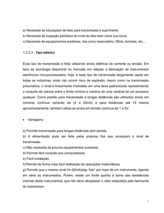 a) Necessita de tubulações de óleo para transmissão e suprimento.
b) Necessita de inspeção periódica do nível de óleo bem como sua troca.
c) Necessita de equipamentos auxiliares, tais como reservatório, filtros, bombas, etc...


1.2.2.3 - Tipo elétrico


Esse tipo de transmissão é feito utilizando sinais elétricos de corrente ou tensão. Em
face da tecnologia disponível no mercado em relação a fabricação de instrumentos
eletrônicos microprocessados, hoje, é esse tipo de transmissão largamente usado em
todas as indústrias, onde não ocorre risco de explosão. Assim como na transmissão
pneumática, o sinal é linearmente modulado em uma faixa padronizada representando
o conjunto de valores entre o limite mínimo e máximo de uma variável de um processo
qualquer. Como padrão para transmissão a longas distâncias são utilizados sinais em
corrente contínua variando de (4 a 20mA) e para distâncias até 15 metros
aproximadamente, também utiliza-se sinais em tensão contínua de 1 a 5V.


   Vantagens


a) Permite transmissão para longas distâncias sem perdas.
b) A alimentação pode ser feita pelos próprios fios que conduzem o sinal de
transmissão.
c) Não necessita de poucos equipamentos auxiliares.
d) Permite fácil conexão aos computadores.
e) Fácil instalação.
f) Permite de forma mais fácil realização de operações matemáticas.
g) Permite que o mesmo sinal (4~20mA)seja “lido” por mais de um instrumento, ligando
em série os instrumentos. Porém, existe um limite quanto à soma das resistências
internas deste instrumentos, que não deve ultrapassar o valor estipulado pelo fabricante
do transmissor.



                                                                                           7
 