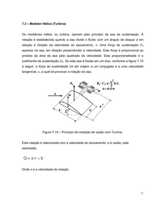 7.3 – Medidor Hélice (Turbina)


Os medidores hélice, ou turbina, operam pelo princípio da asa de sustentação. A
rotação é estabelecida quando a asa divide o fluído com um ângulo de ataque d em
relação à direção da velocidade do escoamento, v. Uma força de sustentação FS
aparece na asa, em direção perpendicular à velocidade. Esta força é proporcional ao
produto da área da asa pela quadrado da velocidade. Esta proporcionalidade é o
coeficiente de sustentação CS. Se esta asa é fixada em um eixo, conforme a figura 7.10
a seguir, a força de sustentação irá dar origem a um conjugado e a uma velocidade
tangencial, u, a qual irá provocar a rotação da asa.




               Figura 7.10 – Princípio de medição de vazão com Turnina.


Esta rotação é relacionada com a velocidade do escoamento, e à vazão, pela
expressão.




Onde n é a velocidade de rotação.




                                                                                    71
 