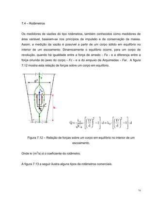 7.4 – Rotâmetros


Os medidores de vazões do tipo rotâmetros, também conhecidos como medidores de
área variável, baseiam-se nos princípios da impulsão e da conservação da massa.
Assim, a medição da vazão é possível a partir de um corpo sólido em equilíbrio no
interior de um escoamento. Dinamicamente o equilíbrio ocorre, para um corpo de
revolução, quando há igualdade entre a força de arrasto - Fa - e a diferença entre a
força oriunda do peso do corpo - Fc - e a do empuxo de Arquimedes - Far. A figura
7.12 mostra esta relação de forças sobre um corpo em equilíbrio.




    Figura 7.12 – Relação de forças sobre um corpo em equilíbrio no interior de um
                                      escoamento.


Onde kr (m2/s) é o coeficiente do rotâmetro.


A figura 7.13 a seguir ilustra alguns tipos de rotâmetros comerciais.




                                                                                     74
 