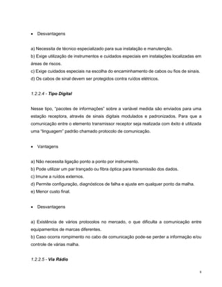   Desvantagens


a) Necessita de técnico especializado para sua instalação e manutenção.
b) Exige utilização de instrumentos e cuidados especiais em instalações localizadas em
áreas de riscos.
c) Exige cuidados especiais na escolha do encaminhamento de cabos ou fios de sinais.
d) Os cabos de sinal devem ser protegidos contra ruídos elétricos.


1.2.2.4 - Tipo Digital


Nesse tipo, “pacotes de informações” sobre a variável medida são enviados para uma
estação receptora, através de sinais digitais modulados e padronizados. Para que a
comunicação entre o elemento transmissor receptor seja realizada com êxito é utilizada
uma “linguagem” padrão chamado protocolo de comunicação.


   Vantagens


a) Não necessita ligação ponto a ponto por instrumento.
b) Pode utilizar um par trançado ou fibra óptica para transmissão dos dados.
c) Imune a ruídos externos.
d) Permite configuração, diagnósticos de falha e ajuste em qualquer ponto da malha.
e) Menor custo final.


   Desvantagens


a) Existência de vários protocolos no mercado, o que dificulta a comunicação entre
equipamentos de marcas diferentes.
b) Caso ocorra rompimento no cabo de comunicação pode-se perder a informação e/ou
controle de várias malha.


1.2.2.5 - Via Rádio

                                                                                      8
 