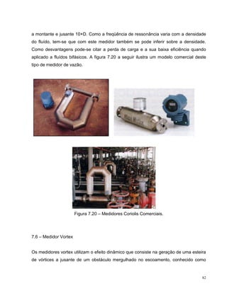 a montante e jusante 10×D. Como a freqüência de ressonância varia com a densidade
do fluído, tem-se que com este medidor também se pode inferir sobre a densidade.
Como desvantagens pode-se citar a perda de carga e a sua baixa eficiência quando
aplicado a fluídos bifásicos. A figura 7.20 a seguir ilustra um modelo comercial deste
tipo de medidor de vazão.




                       Figura 7.20 – Medidores Coriolis Comerciais.




7.6 – Medidor Vortex


Os medidores vortex utilizam o efeito dinâmico que consiste na geração de uma esteira
de vórtices a jusante de um obstáculo mergulhado no escoamento, conhecido como


                                                                                    82
 