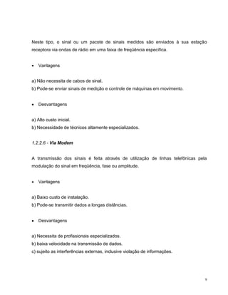 Neste tipo, o sinal ou um pacote de sinais medidos são enviados à sua estação
receptora via ondas de rádio em uma faixa de freqüência específica.


   Vantagens


a) Não necessita de cabos de sinal.
b) Pode-se enviar sinais de medição e controle de máquinas em movimento.


   Desvantagens


a) Alto custo inicial.
b) Necessidade de técnicos altamente especializados.


1.2.2.6 - Via Modem


A transmissão dos sinais é feita através de utilização de linhas telefônicas pela
modulação do sinal em freqüência, fase ou amplitude.


   Vantagens


a) Baixo custo de instalação.
b) Pode-se transmitir dados a longas distâncias.


   Desvantagens


a) Necessita de profissionais especializados.
b) baixa velocidade na transmissão de dados.
c) sujeito as interferências externas, inclusive violação de informações.




                                                                                9
 