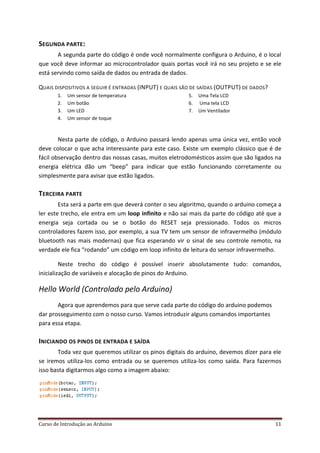 Curso de Introdução ao Arduino 11
SEGUNDA PARTE:
A segunda parte do código é onde você normalmente configura o Arduino, é o local
que você deve informar ao microcontrolador quais portas você irá no seu projeto e se ele
está servindo como saída de dados ou entrada de dados.
QUAIS DISPOSITIVOS A SEGUIR É ENTRADAS (INPUT) E QUAIS SÃO DE SAÍDAS (OUTPUT) DE DADOS?
1. Um sensor de temperatura
2. Um botão
3. Um LED
4. Um sensor de toque
5. Uma Tela LCD
6. Uma tela LCD
7. Um Ventilador
Nesta parte de código, o Arduino passará lendo apenas uma única vez, então você
deve colocar o que acha interessante para este caso. Existe um exemplo clássico que é de
fácil observação dentro das nossas casas, muitos eletrodomésticos assim que são ligados na
energia elétrica dão um “beep” para indicar que estão funcionando corretamente ou
simplesmente para avisar que estão ligados.
TERCEIRA PARTE
Esta será a parte em que deverá conter o seu algoritmo, quando o arduino começa a
ler este trecho, ele entra em um loop infinito e não sai mais da parte do código até que a
energia seja cortada ou se o botão do RESET seja pressionado. Todos os micros
controladores fazem isso, por exemplo, a sua TV tem um sensor de infravermelho (módulo
bluetooth nas mais modernas) que fica esperando vir o sinal de seu controle remoto, na
verdade ele fica “rodando” um código em loop infinito de leitura do sensor infravermelho.
Neste trecho do código é possível inserir absolutamente tudo: comandos,
inicialização de variáveis e alocação de pinos do Arduino.
Hello World (Controlado pelo Arduino)
Agora que aprendemos para que serve cada parte do código do arduino podemos
dar prosseguimento com o nosso curso. Vamos introduzir alguns comandos importantes
para essa etapa.
INICIANDO OS PINOS DE ENTRADA E SAÍDA
Toda vez que queremos utilizar os pinos digitais do arduino, devemos dizer para ele
se iremos utiliza-los como entrada ou se queremos utiliza-los como saída. Para fazermos
isso basta digitarmos algo como a imagem abaixo:
 