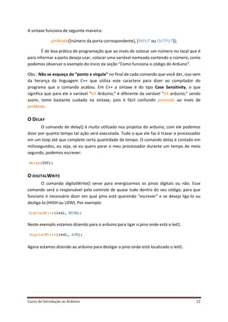 Curso de Introdução ao Arduino 12
A sintaxe funciona de seguinte maneira:
pinMode([número da porta correspondente], [INPUT ou OUTPUT]);
É de boa prática de programação que ao invés de colocar um número no local que é
para informar a porta deseja usar, colocar uma variável nomeada contendo o número, como
podemos observar o exemplo do inicio da seção “Como funciona o código do Arduino”.
Obs.: Não se esqueça do “ponto e virgula” no final de cada comando que você der, isso vem
da herança da linguagem C++ que utiliza este caractere para dizer ao compilador do
programa que o comando acabou. Em C++ a sintaxe é do tipo Case Sensitivity, o que
significa que para ele a variável “int Arduino;” é diferente da variável “int arduino;” sendo
assim, tome bastante cuidado na sintaxe, pois é fácil confundir pinmode ao invés de
pinMode.
O DELAY
O comando de delay() é muito utilizado nos projetos do arduino, com ele podemos
dizer por quanto tempo tal ação será executada. Tudo o que ele faz é travar o processador
em um loop até que complete certa quantidade de tempo. O comando delay é contado em
milissegundos, ou seja, se eu quero parar o meu processador durante um tempo de meio
segundo, podemos escrever:
O DIGITALWRITE
O comando digitalWrite() serve para energizarmos os pinos digitais ou não. Esse
comando será o responsável pelo controle de quase tudo dentro do seu código, para que
funcione é necessário dizer em qual pino está querendo “escrever” e se deseja liga-lo ou
desliga-lo (HIGH ou LOW). Por exemplo:
Neste exemplo estamos dizendo para o arduino para ligar o pino onde está o led1.
Agora estamos dizendo ao arduino para desligar o pino onde está localizado o led1.
 