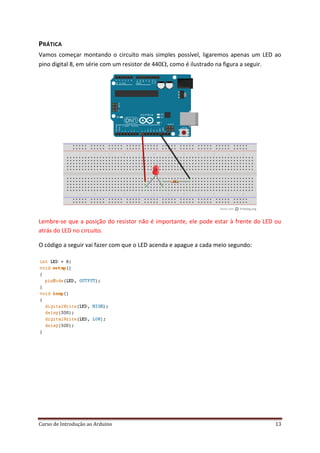 Curso de Introdução ao Arduino 13
PRÁTICA
Vamos começar montando o circuito mais simples possível, ligaremos apenas um LED ao
pino digital 8, em série com um resistor de 440, como é ilustrado na figura a seguir.
Lembre-se que a posição do resistor não é importante, ele pode estar à frente do LED ou
atrás do LED no circuito.
O código a seguir vai fazer com que o LED acenda e apague a cada meio segundo:
 