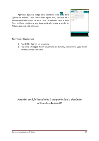 Curso de Introdução ao Arduino 14
Agora que digitou o código basta apertar na tecla e dar o
upload no Arduino. Caso tenha dado algum erro, verifique se o
Arduino está selecionado na porta certa clicando em Tools > Serial
Port, verifique também se em Board está selecionada a versão do
Arduino que você está utilizando.
Exercícios Propostos
1. Faça 3 LEDs ligarem em sequência.
2. Faça uma simulação de um cruzamento de transito, utilizando os LEDs de cor
vermelha, verde e amarelo.
Parabéns você foi introduzido à programação e a eletrônica
utilizando o Arduino!!!
 