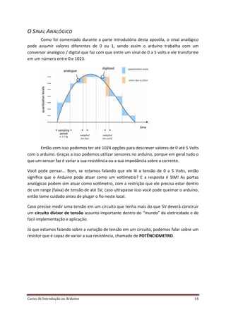 Curso de Introdução ao Arduino 16
O SINAL ANALÓGICO
Como foi comentado durante a parte introdutória desta apostila, o sinal analógico
pode assumir valores diferentes de 0 ou 1, sendo assim o arduino trabalha com um
conversor analógico / digital que faz com que entre um sinal de 0 a 5 volts e ele transforme
em um número entre 0 e 1023.
Então com isso podemos ter até 1024 opções para descrever valores de 0 até 5 Volts
com o arduino. Graças a isso podemos utilizar sensores no arduino, porque em geral tudo o
que um sensor faz é variar a sua resistência ou a sua impedância sobre a corrente.
Você pode pensar... Bom, se estamos falando que ele lê a tensão de 0 a 5 Volts, então
significa que o Arduino pode atuar como um voltímetro? E a resposta é SIM! As portas
analógicas podem sim atuar como voltímetro, com a restrição que ele precisa estar dentro
de um range (faixa) de tensão de até 5V, caso ultrapasse isso você pode queimar o arduino,
então tome cuidado antes de plugar o fio neste local.
Caso precise medir uma tensão em um circuito que tenha mais do que 5V deverá construir
um circuito divisor de tensão assunto importante dentro do “mundo” da eletricidade e de
fácil implementação e aplicação.
Já que estamos falando sobre a variação de tensão em um circuito, podemos falar sobre um
resistor que é capaz de variar a sua resistência, chamado de POTÊNCIOMETRO.
 