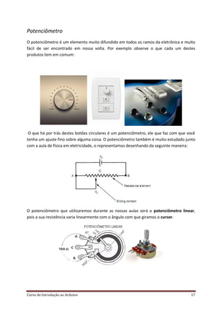 Curso de Introdução ao Arduino 17
Potenciômetro
O potenciômetro é um elemento muito difundido em todos os ramos da eletrônica e muito
fácil de ser encontrado em nossa volta. Por exemplo observe o que cada um destes
produtos tem em comum:
O que há por trás destes botões circulares é um potenciômetro, ele que faz com que você
tenha um ajuste fino sobre alguma coisa. O potenciômetro também é muito estudado junto
com a aula de física em eletricidade, o representamos desenhando da seguinte maneira:
O potenciômetro que utilizaremos durante as nossas aulas será o potenciômetro linear,
pois a sua resistência varia linearmente com o ângulo com que giramos o cursor.
 
