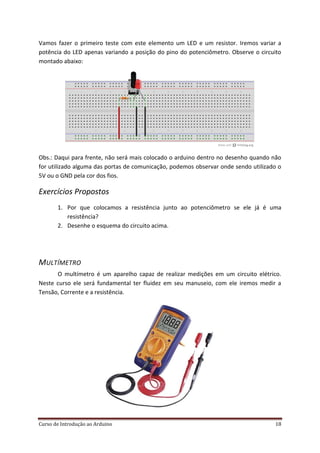 Curso de Introdução ao Arduino 18
Vamos fazer o primeiro teste com este elemento um LED e um resistor. Iremos variar a
potência do LED apenas variando a posição do pino do potenciômetro. Observe o circuito
montado abaixo:
Obs.: Daqui para frente, não será mais colocado o arduino dentro no desenho quando não
for utilizado alguma das portas de comunicação, podemos observar onde sendo utilizado o
5V ou o GND pela cor dos fios.
Exercícios Propostos
1. Por que colocamos a resistência junto ao potenciômetro se ele já é uma
resistência?
2. Desenhe o esquema do circuito acima.
MULTÍMETRO
O multímetro é um aparelho capaz de realizar medições em um circuito elétrico.
Neste curso ele será fundamental ter fluidez em seu manuseio, com ele iremos medir a
Tensão, Corrente e a resistência.
 