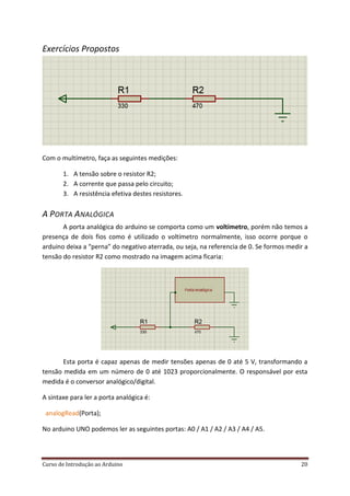 Curso de Introdução ao Arduino 20
Exercícios Propostos
Com o multímetro, faça as seguintes medições:
1. A tensão sobre o resistor R2;
2. A corrente que passa pelo circuito;
3. A resistência efetiva destes resistores.
A PORTA ANALÓGICA
A porta analógica do arduino se comporta como um voltímetro, porém não temos a
presença de dois fios como é utilizado o voltímetro normalmente, isso ocorre porque o
arduino deixa a “perna” do negativo aterrada, ou seja, na referencia de 0. Se formos medir a
tensão do resistor R2 como mostrado na imagem acima ficaria:
Esta porta é capaz apenas de medir tensões apenas de 0 até 5 V, transformando a
tensão medida em um número de 0 até 1023 proporcionalmente. O responsável por esta
medida é o conversor analógico/digital.
A sintaxe para ler a porta analógica é:
analogRead(Porta);
No arduino UNO podemos ler as seguintes portas: A0 / A1 / A2 / A3 / A4 / A5.
 