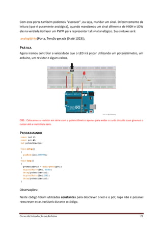 Curso de Introdução ao Arduino 21
Com esta porta também podemos “escrever” ,ou seja, mandar um sinal. Diferentemente da
leitura (que é puramente analógica), quando mandamos um sinal diferente de HIGH e LOW
ele na verdade irá fazer um PWM para representar tal sinal analógico. Sua sintaxe será:
analogWrite(Porta, Tensão gerada (0 até 1023));
PRÁTICA
Agora iremos controlar a velocidade que o LED irá piscar utilizando um potenciômetro, um
arduino, um resistor e alguns cabos.
OBS.: Colocamos o resistor em série com o potenciômetro apenas para evitar o curto circuito caso giremos o
cursor até a resistência zero.
PROGRAMANDO
Observações:
Neste código foram utilizadas constantes para descrever o led e o pot, logo não é possível
reescrever estas variáveis durante o código.
 