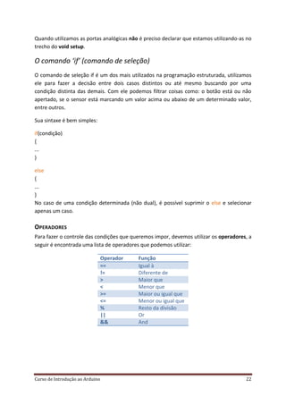 Curso de Introdução ao Arduino 22
Quando utilizamos as portas analógicas não é preciso declarar que estamos utilizando-as no
trecho do void setup.
O comando ‘if’ (comando de seleção)
O comando de seleção if é um dos mais utilizados na programação estruturada, utilizamos
ele para fazer a decisão entre dois casos distintos ou até mesmo buscando por uma
condição distinta das demais. Com ele podemos filtrar coisas como: o botão está ou não
apertado, se o sensor está marcando um valor acima ou abaixo de um determinado valor,
entre outros.
Sua sintaxe é bem simples:
(condição)if
{
...
}
else
{
...
}
No caso de uma condição determinada (não dual), é possível suprimir o e selecionarelse
apenas um caso.
OPERADORES
Para fazer o controle das condições que queremos impor, devemos utilizar os operadores, a
seguir é encontrada uma lista de operadores que podemos utilizar:
Operador Função
== Igual à
!= Diferente de
> Maior que
< Menor que
>= Maior ou igual que
<= Menor ou igual que
% Resto da divisão
|| Or
&& And
 