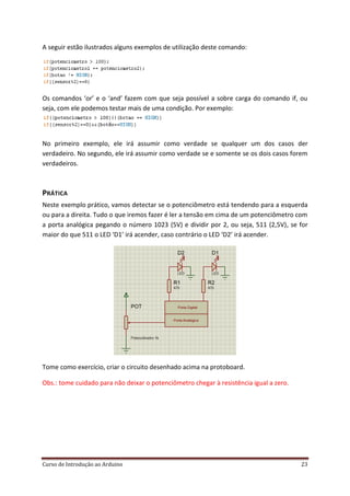 Curso de Introdução ao Arduino 23
A seguir estão ilustrados alguns exemplos de utilização deste comando:
Os comandos ‘or’ e o ‘and’ fazem com que seja possível a sobre carga do comando if, ou
seja, com ele podemos testar mais de uma condição. Por exemplo:
No primeiro exemplo, ele irá assumir como verdade se qualquer um dos casos der
verdadeiro. No segundo, ele irá assumir como verdade se e somente se os dois casos forem
verdadeiros.
PRÁTICA
Neste exemplo prático, vamos detectar se o potenciômetro está tendendo para a esquerda
ou para a direita. Tudo o que iremos fazer é ler a tensão em cima de um potenciômetro com
a porta analógica pegando o número 1023 (5V) e dividir por 2, ou seja, 511 (2,5V), se for
maior do que 511 o LED ‘D1’ irá acender, caso contrário o LED ‘D2’ irá acender.
Tome como exercício, criar o circuito desenhado acima na protoboard.
Obs.: tome cuidado para não deixar o potenciômetro chegar à resistência igual a zero.
 