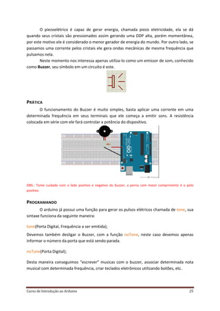 Curso de Introdução ao Arduino 25
O piezoelétrico é capaz de gerar energia, chamada piezo eletricidade, ela se dá
quando seus cristais são pressionados assim gerando uma DDP alta, porém momentânea,
por este motivo ele é considerado o menor gerador de energia do mundo. Por outro lado, se
passamos uma corrente pelos cristais ele gera ondas mecânicas de mesma frequência que
pulsamos nela.
Neste momento nos interessa apenas utiliza-lo como um emissor de som, conhecido
como Buzzer, seu símbolo em um circuito é este.
PRÁTICA
O funcionamento do Buzzer é muito simples, basta aplicar uma corrente em uma
determinada frequência em seus terminais que ele começa a emitir sons. A resistência
colocada em série com ele fará controlar a potência do dispositivo.
OBS.: Tome cuidado com o lado positivo e negativo do buzzer, a perna com maior comprimento é o polo
positivo.
PROGRAMANDO
O arduino já possui uma função para gerar os pulsos elétricos chamada de , suatone
sintaxe funciona da seguinte maneira:
(Porta Digital, Frequência a ser emitida);tone
Devemos também desligar o Buzzer, com a função , neste caso devemos apenasnoTone
informar o número da porta que está sendo parada.
(Porta Digital);noTone
Desta maneira conseguimos “escrever” musicas com o buzzer, associar determinada nota
musical com determinada frequência, criar teclados eletrônicos utilizando botões, etc.
 