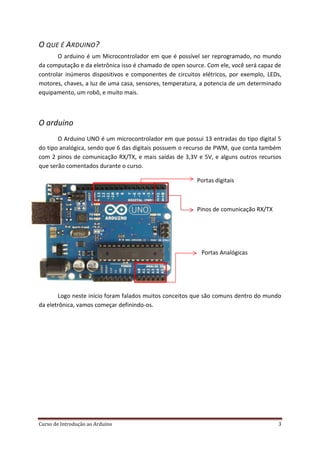 Curso de Introdução ao Arduino 3
O QUE É ARDUINO?
O arduino é um Microcontrolador em que é possível ser reprogramado, no mundo
da computação e da eletrônica isso é chamado de open source. Com ele, você será capaz de
controlar inúmeros dispositivos e componentes de circuitos elétricos, por exemplo, LEDs,
motores, chaves, a luz de uma casa, sensores, temperatura, a potencia de um determinado
equipamento, um robô, e muito mais.
O arduino
O Arduino UNO é um microcontrolador em que possui 13 entradas do tipo digital 5
do tipo analógica, sendo que 6 das digitais possuem o recurso de PWM, que conta também
com 2 pinos de comunicação RX/TX, e mais saídas de 3,3V e 5V, e alguns outros recursos
que serão comentados durante o curso.
Portas digitais
Pinos de comunicação RX/TX
Portas Analógicas
Logo neste início foram falados muitos conceitos que são comuns dentro do mundo
da eletrônica, vamos começar definindo-os.
 