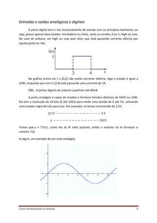 Curso de Introdução ao Arduino 4
Entradas e saídas analógicas e digitais
A porta digital tem o seu funcionamento de acordo com os princípios boolianos, ou
seja, possui apenas dois estados: Verdadeiro ou Falso, certo ou errado, 0 ou 1, High ou Low.
No caso do arduino, ser High ou Low quer dizer que está passando corrente elétrica por
aquela porta ou não.
No gráfico acima em t ϵ [0,2] não existe corrente elétrica, logo o estado é igual a
LOW, enquanto que em t ϵ [2,4] está passando uma corrente de 1A.
OBS.: A portas digitais do arduino suportam até 40mA
A porta analógica é capaz de receber e fornecer tensões distintas de HIGH ou LOW.
Ela tem a resolução de 10 bits (0 até 1023) para medir uma tensão de 0 até 5V, utilizando
uma simples regra de três para isso. Por exemplo, se temos uma tensão de 3,5V:
Temos que , como ele só lê valor positivo, então o arduino irá te fornecer o
número 716.
A seguir, um exemplo de um sinal analógico
 