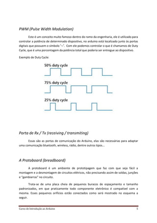 Curso de Introdução ao Arduino 5
PWM (Pulse Width Modulation)
Este é um conceito muito famoso dentro do ramo da engenharia, ele é utilizado para
controlar a potência de determinado dispositivo, no arduino está localizado junto às portas
digitais que possuem o símbolo . Com ele podemos controlar o que é chamamos de Duty
Cycle, que é uma porcentagem da potência total que poderia ser entregue ao dispositivo.
Exemplo de Duty Cycle:
Porta de Rx / Tx (receiving / transmiting)
Essas são as portas de comunicação do Arduino, elas são necessárias para adaptar
uma comunicação bluetooth, wireless, rádio, dentre outros tipos...
A Protoboard (breadboard)
A protoboard é um ambiente de prototipagem que faz com que seja fácil a
montagem e a desmontagem de circuitos elétricos, não precisando assim de soldas, junções
e “gambiarras” no circuito.
Trata-se de uma placa cheia de pequenos buracos de espaçamento e tamanho
padronizados, em que praticamente todo componente eletrônico é compatível com a
mesma. Esses pequenos orifícios estão conectados como será mostrado no esquema a
seguir.
 