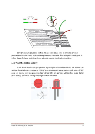 Curso de Introdução ao Arduino 6
Será preciso um pouco de prática até que você possa criar os circuitos precisar
pensar se está conectando o circuito em paralelo ou em série. É de boa prática energizar as
trilhas da periferia do protoboard com a tensão que será utilizada no projeto.
LED (Light Emitter Diode)
O led é um dispositivo que permite a passagem de corrente elétrica em apenas um
sentido do catodo para o anodo, o LED de 5mm simples precisa de apenas 4mA para e 1,90V
para ser ligado, com isso podemos ligar vários LEDs em paralelo utilizando a saída digital
(max 40mA), porém só conseguimos ligar 2 LEDs em série!
 