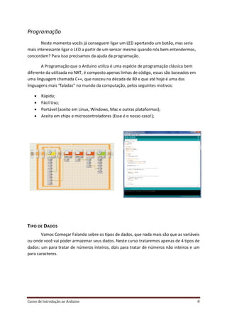 Curso de Introdução ao Arduino 8
Programação
Neste momento vocês já conseguem ligar um LED apertando um botão, mas seria
mais interessante ligar o LED a partir de um sensor mesmo quando nós bem entendermos,
concordam? Para isso precisamos da ajuda da programação.
A Programação que o Arduino utiliza é uma espécie de programação clássica bem
diferente da utilizada no NXT, é composto apenas linhas de código, essas são baseados em
uma linguagem chamada C++, que nasceu na década de 80 e que até hoje é uma das
linguagens mais “faladas” no mundo da computação, pelos seguintes motivos:
 Rápida;
 Fácil Uso;
 Portável (aceito em Linux, Windows, Mac e outras plataformas);
 Aceita em chips e microcontroladores (Esse é o nosso caso!);
TIPO DE DADOS
Vamos Começar Falando sobre os tipos de dados, que nada mais são que as variáveis
ou onde você vai poder armazenar seus dados. Neste curso trataremos apenas de 4 tipos de
dados: um para tratar de números inteiros, dois para tratar de números não inteiros e um
para caracteres.
 