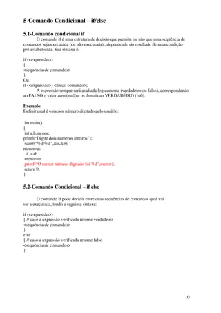 10 
5-Comando Condicional – if/else 
5.1-Comando condicional if 
O comando if é uma estrutura de decisão que permite ou não que uma seqüência de 
comandos seja executada (ou não executada)., dependendo do resultado de uma condição 
pré-estabelecida. Sua sintaxe é: 
if (<expressão>) 
{ 
<sequência de comandos> 
} 
Ou 
if (<expressão>) <único comando>; 
A expressão sempre será avaliada logicamente (verdadeiro ou falso), correspondendo 
ao FALSO o valor zero (==0) e os demais ao VERDADEIRO (!=0). 
Exemplo: 
Definir qual é o menor número digitado pelo usuário: 
int main() 
{ 
int a,b,menor; 
printf(“Digite dois números inteiros”); 
scanf(“%d %d”,&a,&b); 
menor=a; 
if a>b 
menor=b; 
printf(“O menor número digitado foi %d”,menor); 
return 0; 
} 
5.2-Comando Condicional – if else 
O comando if pode decidir entre duas sequências de comandos qual vai 
ser a executada, tendo a seguinte sintaxe: 
if (<expressão>) 
{ // caso a expressão verificada retorne verdadeiro 
<sequência de comandos> 
} 
else 
{ // caso a expressão verificada retorne falso 
<sequência de comandos> 
} 
 