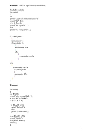 11 
Exemplo: Verificar a paridade de um número. 
#include <stdio.h> 
int main() 
{ 
int x; 
printf("Digite um número inteiro: "); 
scanf("%d", &x); 
if (x % 2 == 0) 
printf("%d e' par n", x); 
else 
printf("%d e' impar n", x); 
if <condição 1> 
{ 
<comandos if1> 
if <condição 2> 
{ 
<comandos if2> 
} 
else 
{ 
<comandos else2> 
} 
} 
else 
{ 
<comandos else1> 
if <condição 3> 
{ 
<comandos if3> 
} 
} 
} 
Exemplo: 
int main() 
{ 
int IDADE; 
printf("Informe sua idade: "); 
scanf("%d",&IDADE); 
if (IDADE < 20) 
{ 
if (IDADE < 13) 
printf("Infantil."); 
else 
printf("Adolescente"); 
} 
else (IDADE < 50) 
printf("Adulto"); 
else printf("Idoso"); 
return 0; 
} 
 