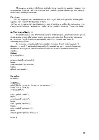 Observe que as chaves não foram utilizadas nesse exemplo no segundo e terceiro else 
umas vez que dentro de cada else há apenas uma condição quando há mais que uma torna-se 
necessário a utilização de chaves. 
Exercícios: 
1. Faça um programa para ler dois números reais, faça a divisão do primeiro número pelo 
segundo (se o segundo for diferente de zero). 
2. Faça um programa para ler dois números reais e verificar se ambos são maiores que zero. 
Caso positivo, informar “Valores são válidos”. Caso contrário, informar “Valores inválidos”. 
12 
6-Comando Switch: 
Utilizado quando uma determinada variável pode ser igual a diferentes valores que se 
deseja avaliar a variável é testada sucessivamente contra uma lista de variáveis inteiras ou 
de caracteres. Depois de encontrar uma coincidência, o comando ou o bloco de 
comandos é executado. 
Se nenhuma coincidência for encontrada o comando default será executado. O 
default é opcional. A seqüência de comandos é executada até que o comando break seja 
encontrado. (tradução de switch-escolha,de case-caso,de break-senão,de default-fim 
escolha). 
Sintaxe: 
switch (variável) 
{ 
case constante1: <comandos> 
break; 
case constante2: <comandos> 
break; 
default: <comandos> 
} 
Exemplos: 
int main() 
{ 
int EPOCA; 
printf("Digite o trimestre do ano em que estamos: "); 
scanf("%d",&EPOCA); 
switch (EPOCA) 
{ 
case 1: printf("verão"); 
break; 
case 2: printf("outono"); 
break; 
case 3: printf("inverno"); 
break; 
case 4: printf("primavera"); 
break; 
default: printf("período inválido"); 
} 
return 0; 
} 
 