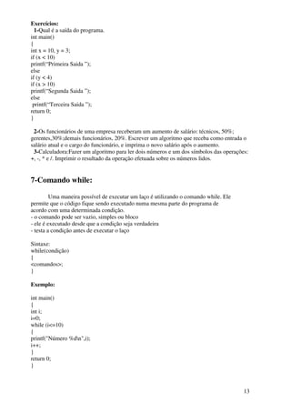 13 
Exercícios: 
1-Qual é a saída do programa. 
int main() 
{ 
int x = 10, y = 3; 
if (x < 10) 
printf(“Primeira Saida ”); 
else 
if (y < 4) 
if (x > 10) 
printf(“Segunda Saida ”); 
else 
printf(“Terceira Saida ”); 
return 0; 
} 
2-Os funcionários de uma empresa receberam um aumento de salário: técnicos, 50%; 
gerentes,30%;demais funcionários, 20%. Escrever um algoritmo que receba como entrada o 
salário atual e o cargo do funcionário, e imprima o novo salário após o aumento. 
3-Calculadora:Fazer um algoritmo para ler dois números e um dos símbolos das operações: 
+, -, * e /. Imprimir o resultado da operação efetuada sobre os números lidos. 
7-Comando while: 
Uma maneira possível de executar um laço é utilizando o comando while. Ele 
permite que o código fique sendo executado numa mesma parte do programa de 
acordo com uma determinada condição. 
- o comando pode ser vazio, simples ou bloco 
- ele é executado desde que a condição seja verdadeira 
- testa a condição antes de executar o laço 
Sintaxe: 
while(condição) 
{ 
<comandos>; 
} 
Exemplo: 
int main() 
{ 
int i; 
i=0; 
while (i<=10) 
{ 
printf("Número %dn",i); 
i++; 
} 
return 0; 
} 
 