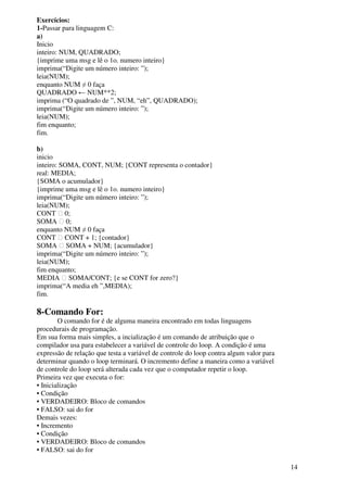 14 
Exercícios: 
1-Passar para linguagem C: 
a) 
Inicio 
inteiro: NUM, QUADRADO; 
{imprime uma msg e lê o 1o. numero inteiro} 
imprima(“Digite um número inteiro: ”); 
leia(NUM); 
enquanto NUM ≠ 0 faça 
QUADRADO ← NUM**2; 
imprima (“O quadrado de ”, NUM, “eh”, QUADRADO); 
imprima(“Digite um número inteiro: ”); 
leia(NUM); 
fim enquanto; 
fim. 
b) 
inicio 
inteiro: SOMA, CONT, NUM; {CONT representa o contador} 
real: MEDIA; 
{SOMA o acumulador} 
{imprime uma msg e lê o 1o. numero inteiro} 
imprima(“Digite um número inteiro: ”); 
leia(NUM); 
CONT  0; 
SOMA  0; 
enquanto NUM ≠ 0 faça 
CONT  CONT + 1; {contador} 
SOMA  SOMA + NUM; {acumulador} 
imprima(“Digite um número inteiro: ”); 
leia(NUM); 
fim enquanto; 
MEDIA  SOMA/CONT; {e se CONT for zero?} 
imprima(“A media eh ”,MEDIA); 
fim. 
8-Comando For: 
O comando for é de alguma maneira encontrado em todas linguagens 
procedurais de programação. 
Em sua forma mais simples, a incialização é um comando de atribuição que o 
compilador usa para estabelecer a variável de controle do loop. A condição é uma 
expressão de relação que testa a variável de controle do loop contra algum valor para 
determinar quando o loop terminará. O incremento define a maneira como a variável 
de controle do loop será alterada cada vez que o computador repetir o loop. 
Primeira vez que executa o for: 
• Inicialização 
• Condição 
• VERDADEIRO: Bloco de comandos 
• FALSO: sai do for 
Demais vezes: 
• Incremento 
• Condição 
• VERDADEIRO: Bloco de comandos 
• FALSO: sai do for 
 